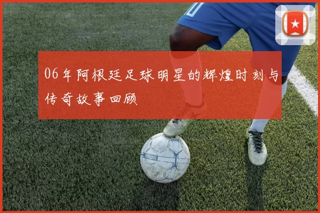 06年阿根廷足球明星的辉煌时刻与传奇故事回顾