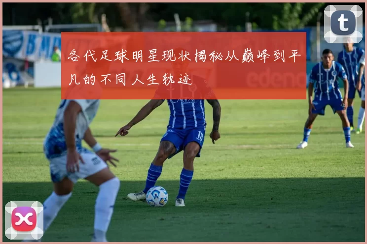 各代足球明星现状揭秘从巅峰到平凡的不同人生轨迹