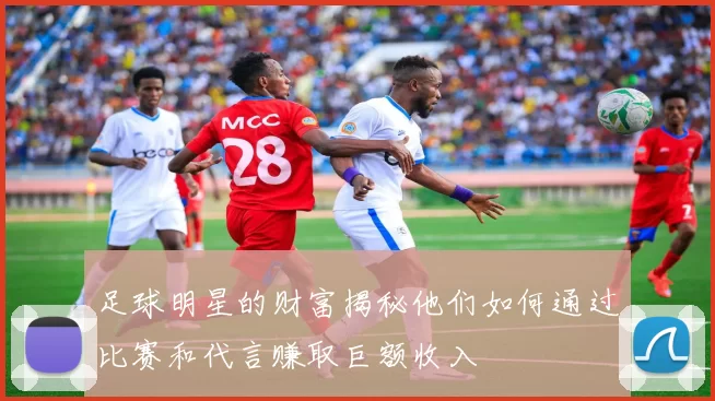 足球明星的财富揭秘他们如何通过比赛和代言赚取巨额收入