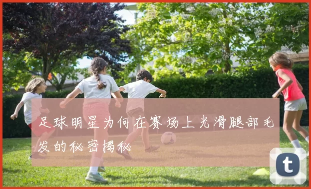 足球明星为何在赛场上光滑腿部毛发的秘密揭秘