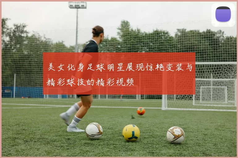 美女化身足球明星展现惊艳变装与精彩球技的精彩视频