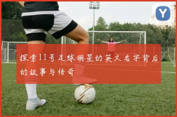 探索11号足球明星的英文名字背后的故事与传奇