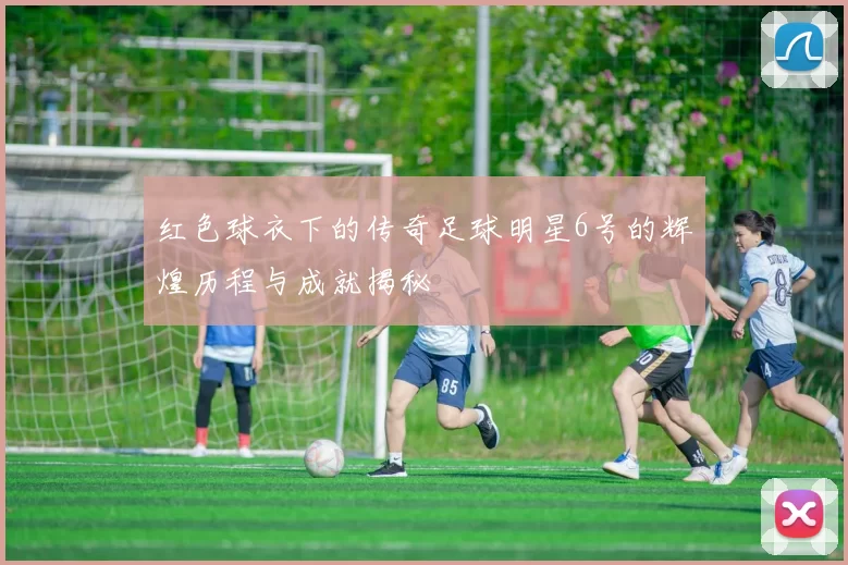 红色球衣下的传奇足球明星6号的辉煌历程与成就揭秘