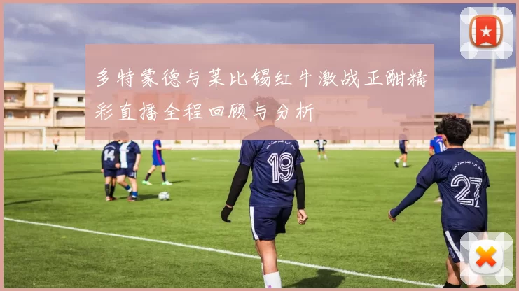 多特蒙德与莱比锡红牛激战正酣精彩直播全程回顾与分析