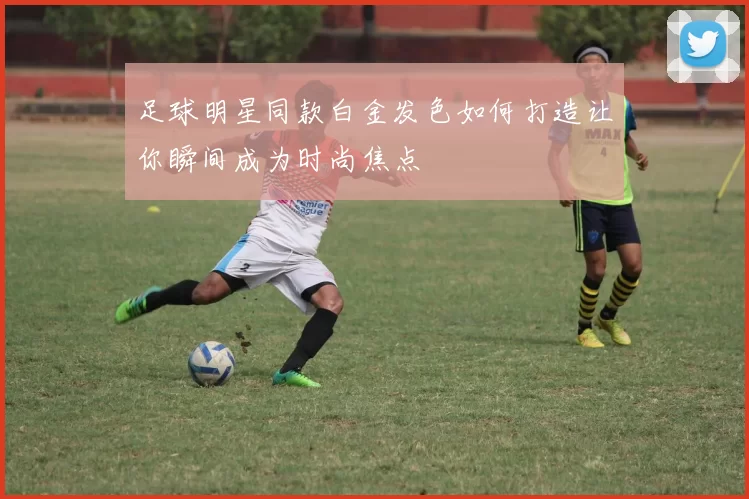 足球明星同款白金发色如何打造让你瞬间成为时尚焦点