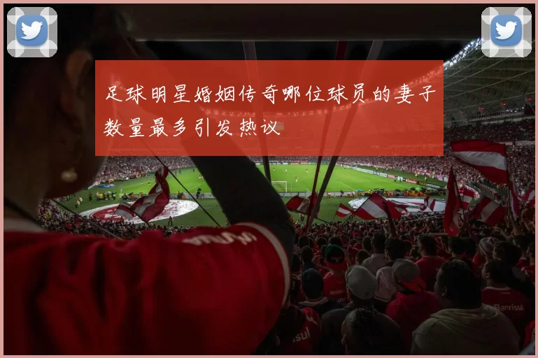 足球明星婚姻传奇哪位球员的妻子数量最多引发热议