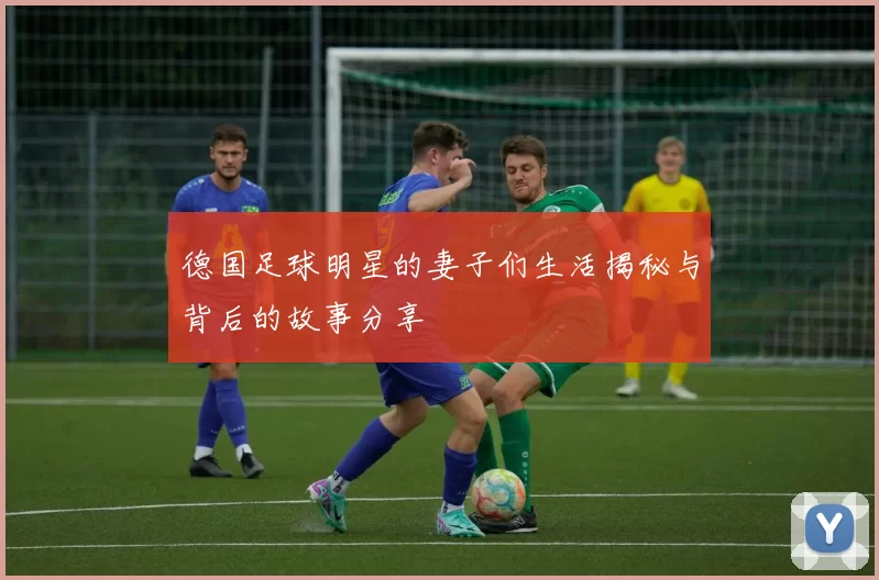 德国足球明星的妻子们生活揭秘与背后的故事分享