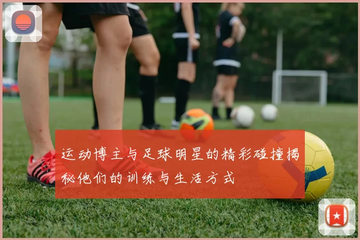 运动博主与足球明星的精彩碰撞揭秘他们的训练与生活方式