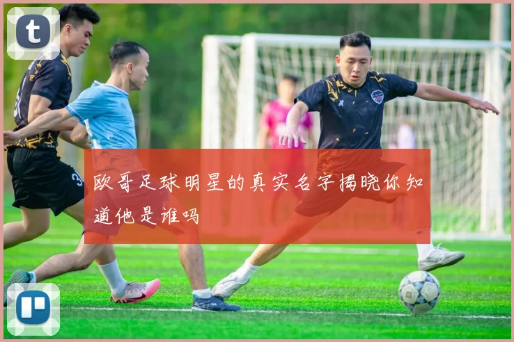欧哥足球明星的真实名字揭晓你知道他是谁吗