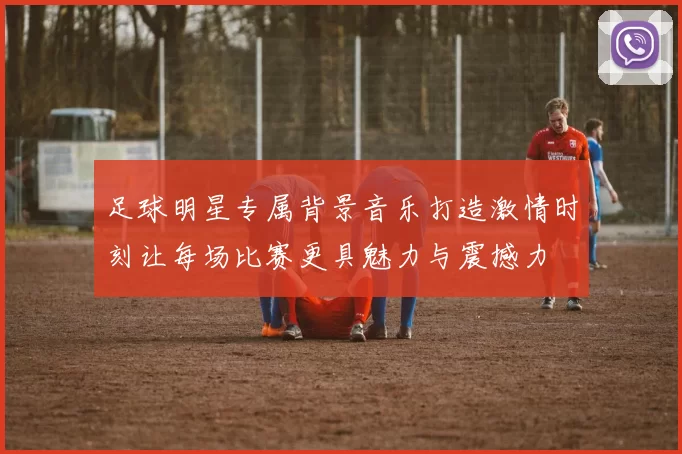 足球明星专属背景音乐打造激情时刻让每场比赛更具魅力与震撼力