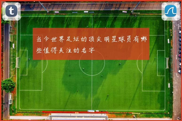 当今世界足坛的顶尖明星球员有哪些值得关注的名字