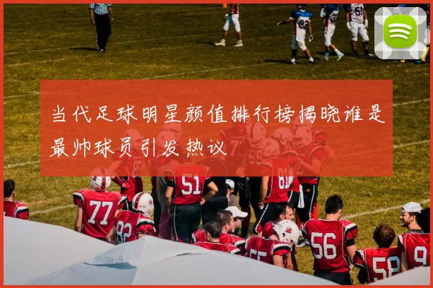 当代足球明星颜值排行榜揭晓谁是最帅球员引发热议