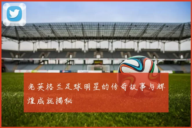 老英格兰足球明星的传奇故事与辉煌成就揭秘