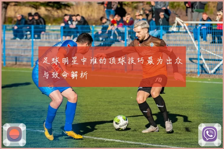 足球明星中谁的顶球技巧最为出众与致命解析